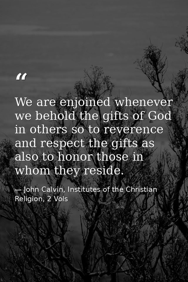 We are enjoined whenever we behold the gifts of God in others so to reverence and respect the gifts as also to honor tho — John Calvin, Institutes of the Christian Religion, 2 Vols