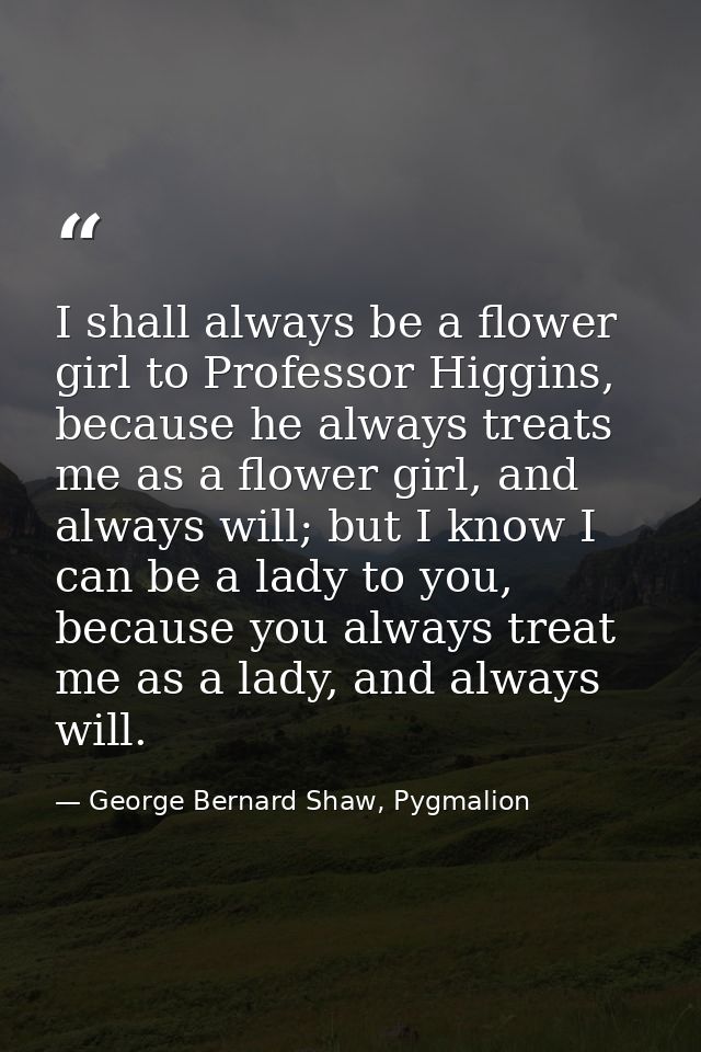 I shall always be a flower girl to Professor Higgins, because he always treats me as a flower girl, and always will; but — George Bernard Shaw, Pygmalion