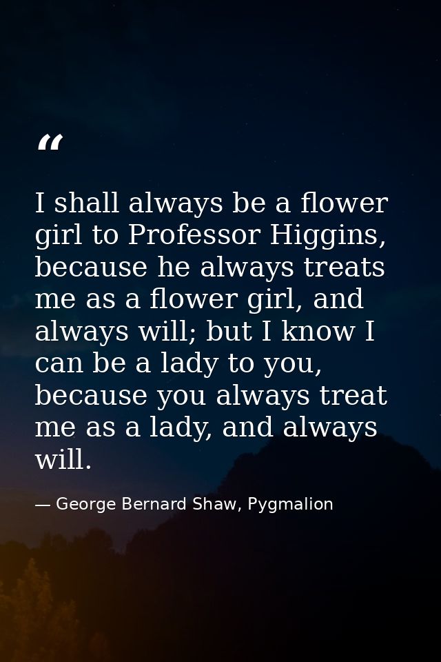 I shall always be a flower girl to Professor Higgins, because he always treats me as a flower girl, and always will; but — George Bernard Shaw, Pygmalion