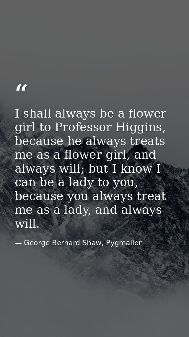 I shall always be a flower girl to Professor Higgins, because he always treats me as a flower girl, and always will; but — George Bernard Shaw, Pygmalion