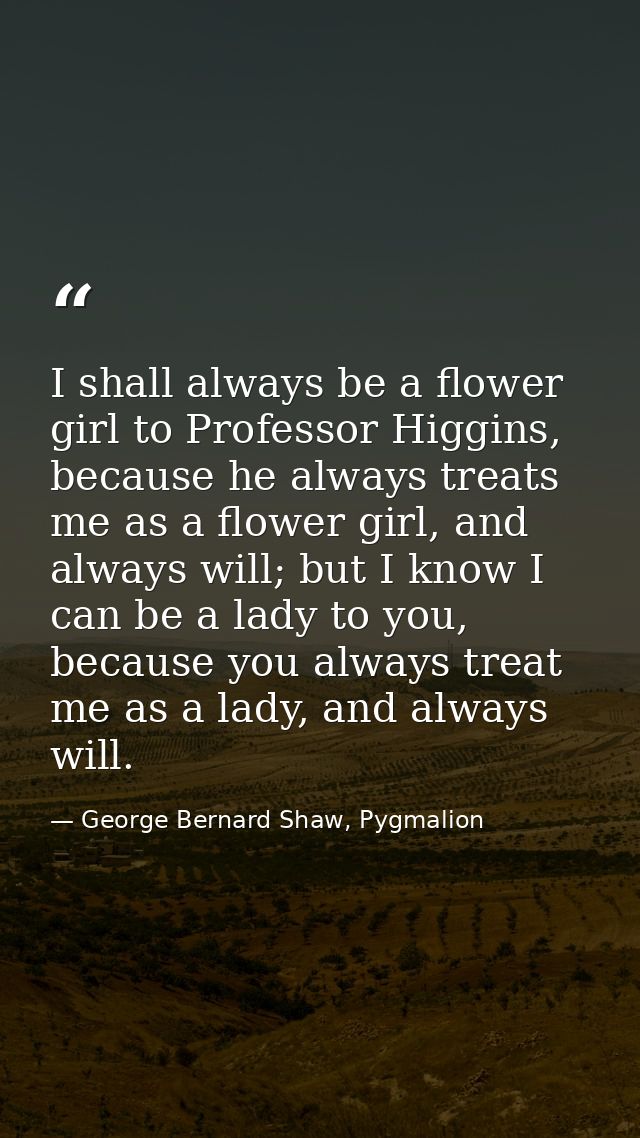I shall always be a flower girl to Professor Higgins, because he always treats me as a flower girl, and always will; but — George Bernard Shaw, Pygmalion