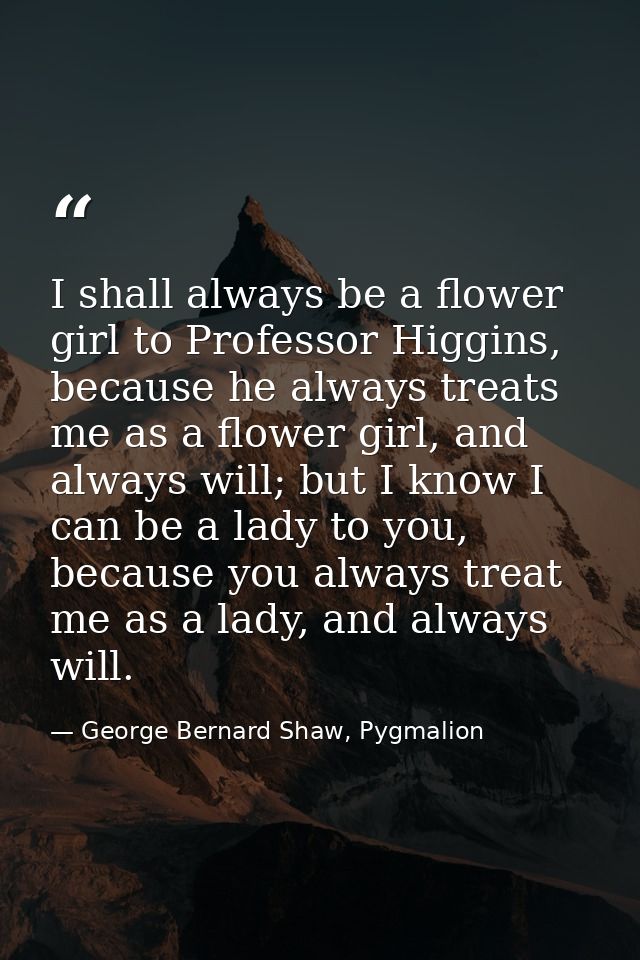 I shall always be a flower girl to Professor Higgins, because he always treats me as a flower girl, and always will; but — George Bernard Shaw, Pygmalion