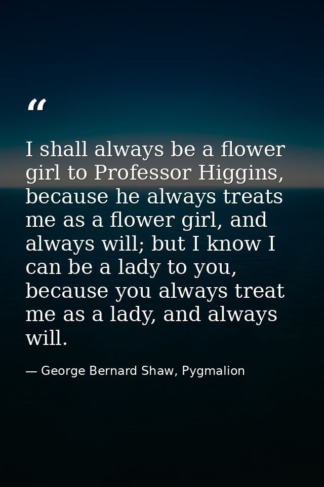 I shall always be a flower girl to Professor Higgins, because he always treats me as a flower girl, and always will; but — George Bernard Shaw, Pygmalion
