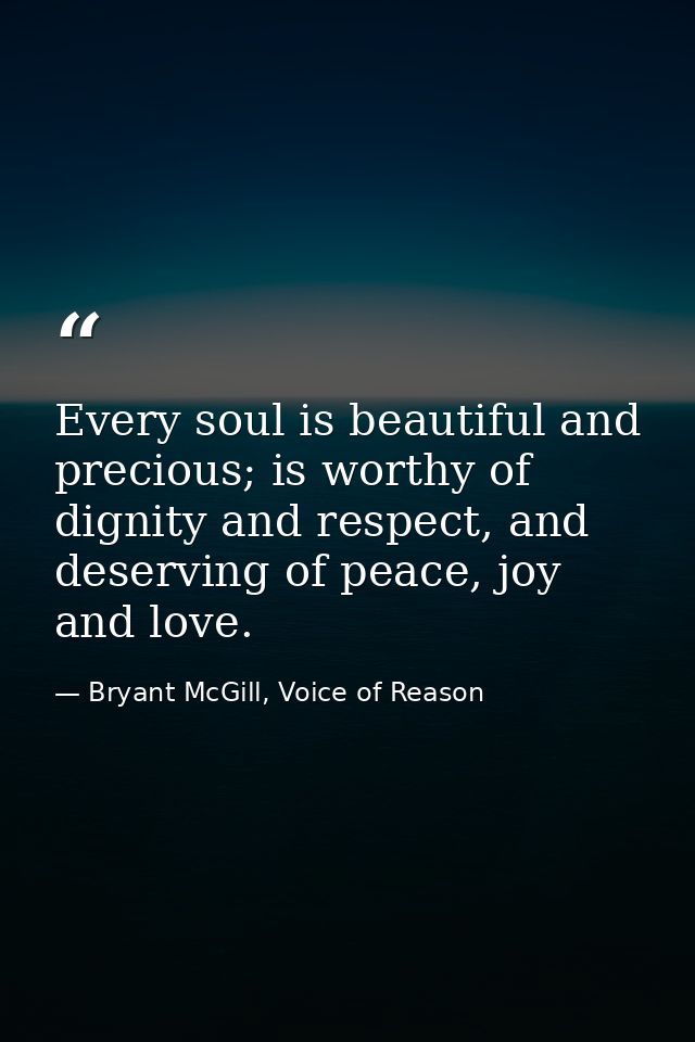 Every soul is beautiful and precious; is worthy of dignity and respect, and deserving of peace, joy and love. — Bryant McGill, Voice of Reason
