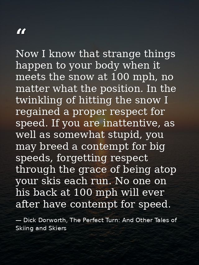 Now I know that strange things happen to your body when it meets the snow at 100 mph, no matter what the position. In th — Dick Dorworth, The Perfect Turn: And Other Tales of Skiing and Skiers