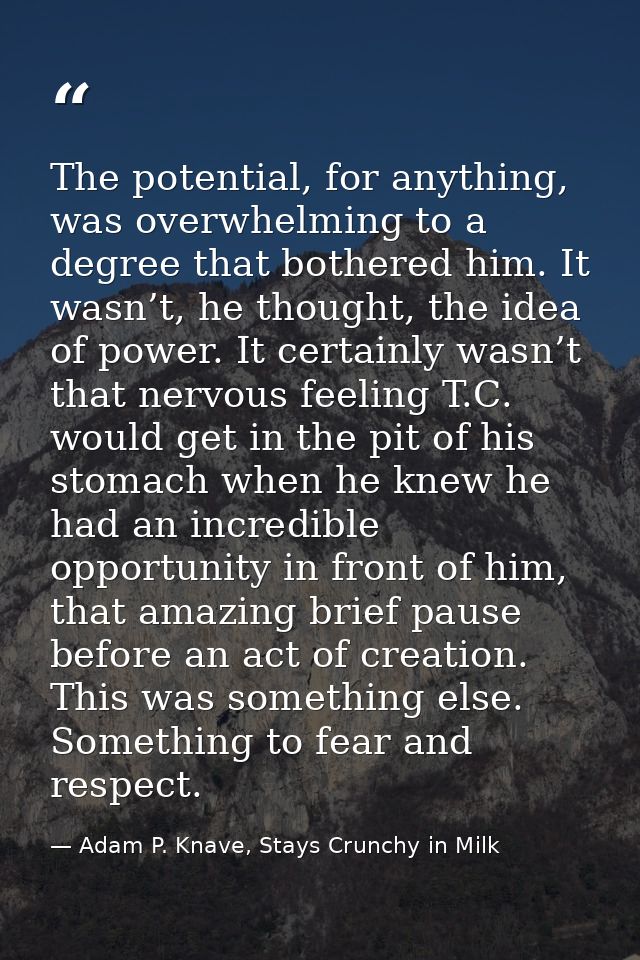 The potential, for anything, was overwhelming to a degree that bothered him. It wasn’t, he thought, the idea of power. I — Adam P. Knave, Stays Crunchy in Milk