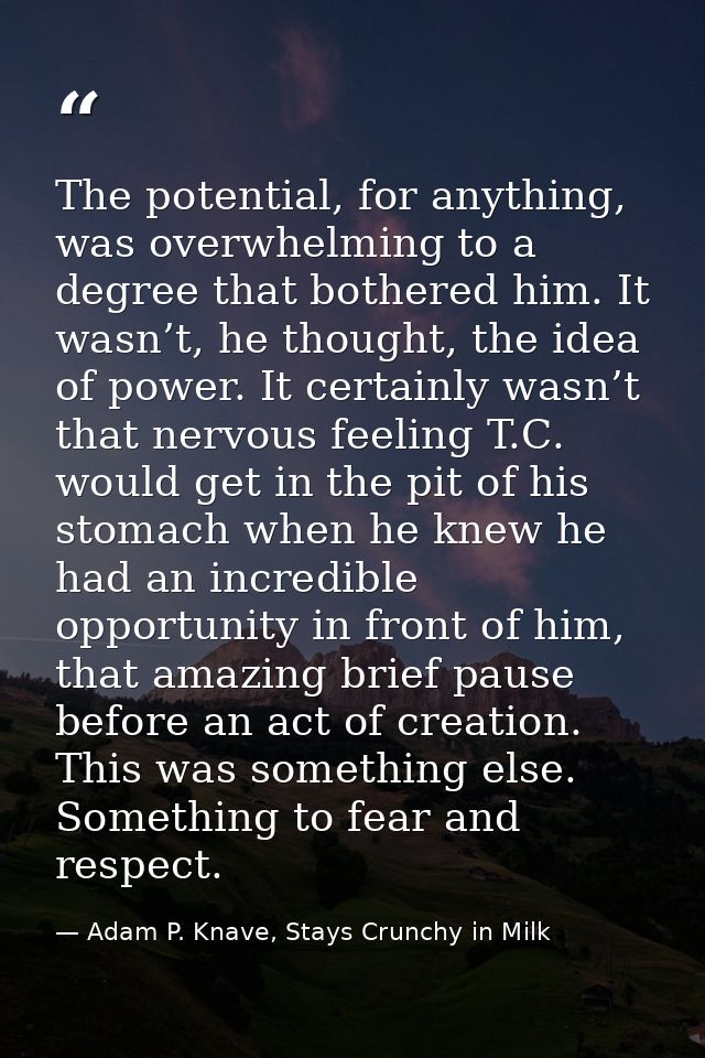 The potential, for anything, was overwhelming to a degree that bothered him. It wasn’t, he thought, the idea of power. I — Adam P. Knave, Stays Crunchy in Milk