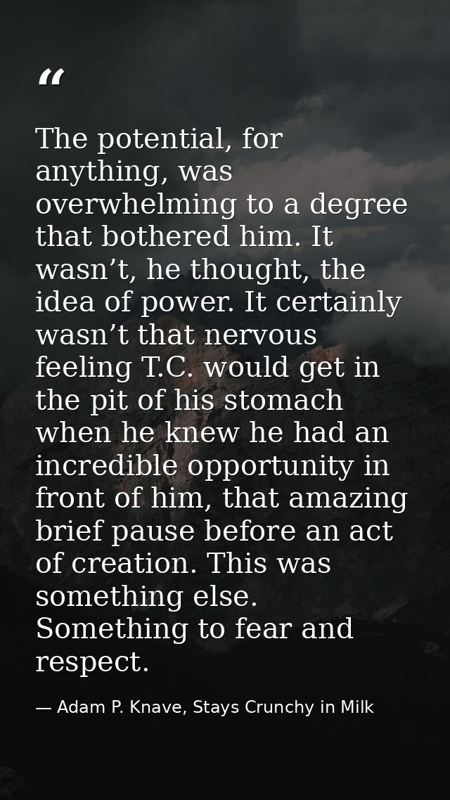 The potential, for anything, was overwhelming to a degree that bothered him. It wasn’t, he thought, the idea of power. I — Adam P. Knave, Stays Crunchy in Milk