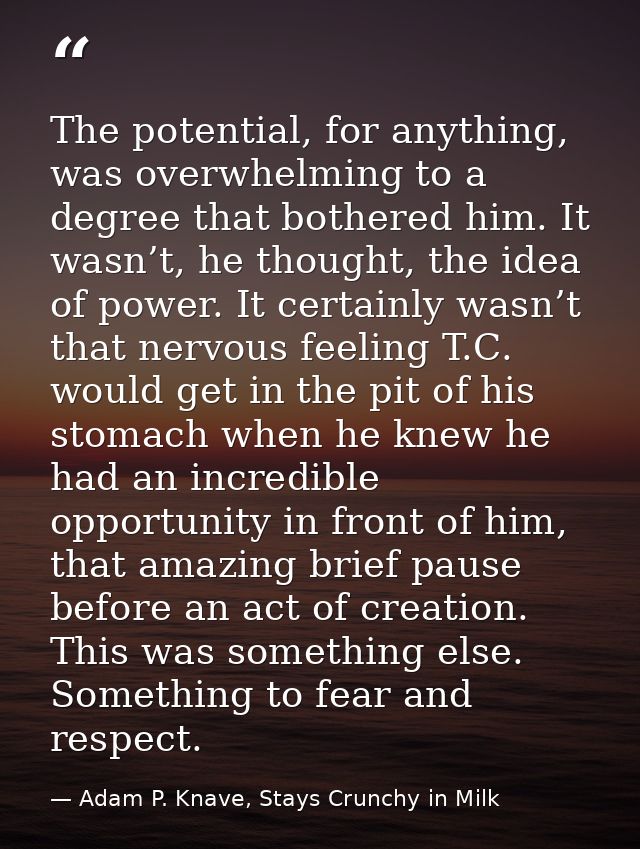 The potential, for anything, was overwhelming to a degree that bothered him. It wasn’t, he thought, the idea of power. I — Adam P. Knave, Stays Crunchy in Milk