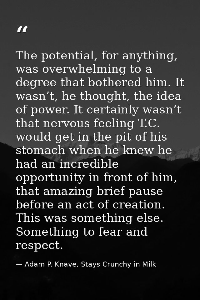 The potential, for anything, was overwhelming to a degree that bothered him. It wasn’t, he thought, the idea of power. I — Adam P. Knave, Stays Crunchy in Milk