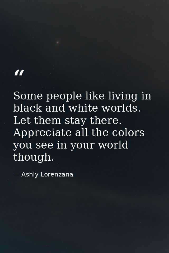 Some people like living in black and white worlds. Let them stay there. Appreciate all the colors you see in your world  — Ashly Lorenzana