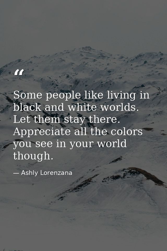 Some people like living in black and white worlds. Let them stay there. Appreciate all the colors you see in your world  — Ashly Lorenzana