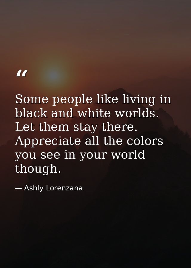 Some people like living in black and white worlds. Let them stay there. Appreciate all the colors you see in your world  — Ashly Lorenzana