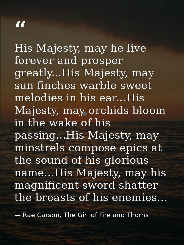 His Majesty, may he live forever and prosper greatly...His Majesty, may sun finches warble sweet melodies in his ear...H — Rae Carson, The Girl of Fire and Thorns