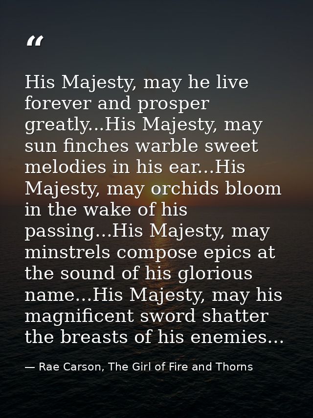 His Majesty, may he live forever and prosper greatly...His Majesty, may sun finches warble sweet melodies in his ear...H — Rae Carson, The Girl of Fire and Thorns