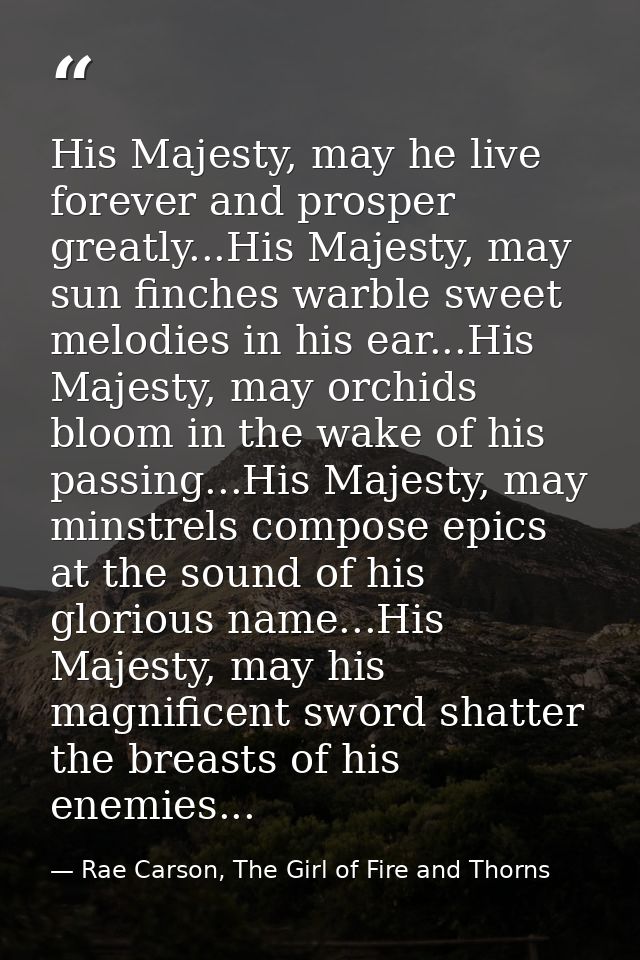 His Majesty, may he live forever and prosper greatly...His Majesty, may sun finches warble sweet melodies in his ear...H — Rae Carson, The Girl of Fire and Thorns
