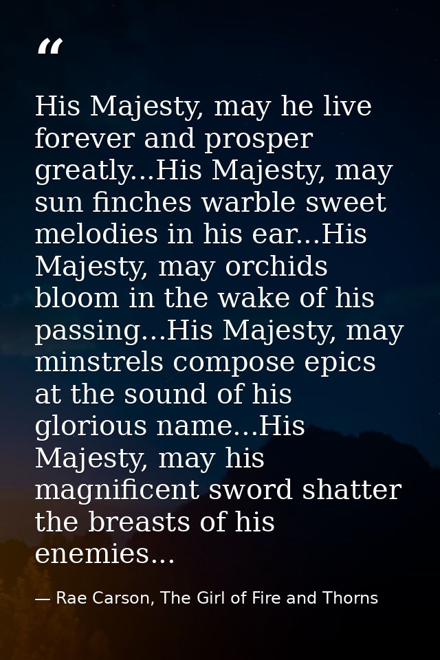 His Majesty, may he live forever and prosper greatly...His Majesty, may sun finches warble sweet melodies in his ear...H — Rae Carson, The Girl of Fire and Thorns