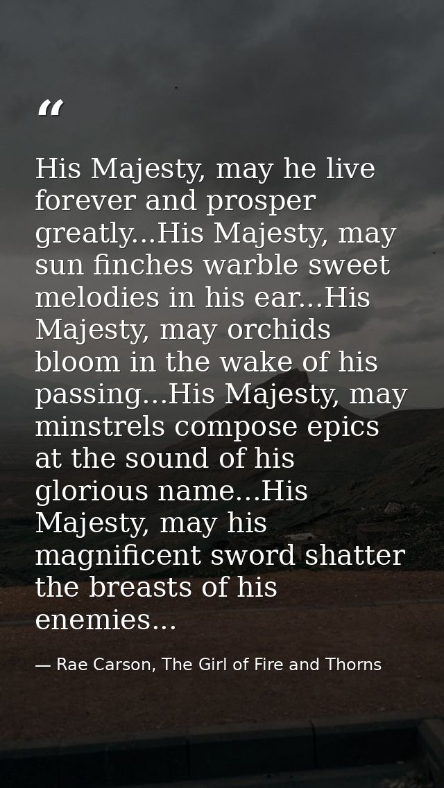 His Majesty, may he live forever and prosper greatly...His Majesty, may sun finches warble sweet melodies in his ear...H — Rae Carson, The Girl of Fire and Thorns