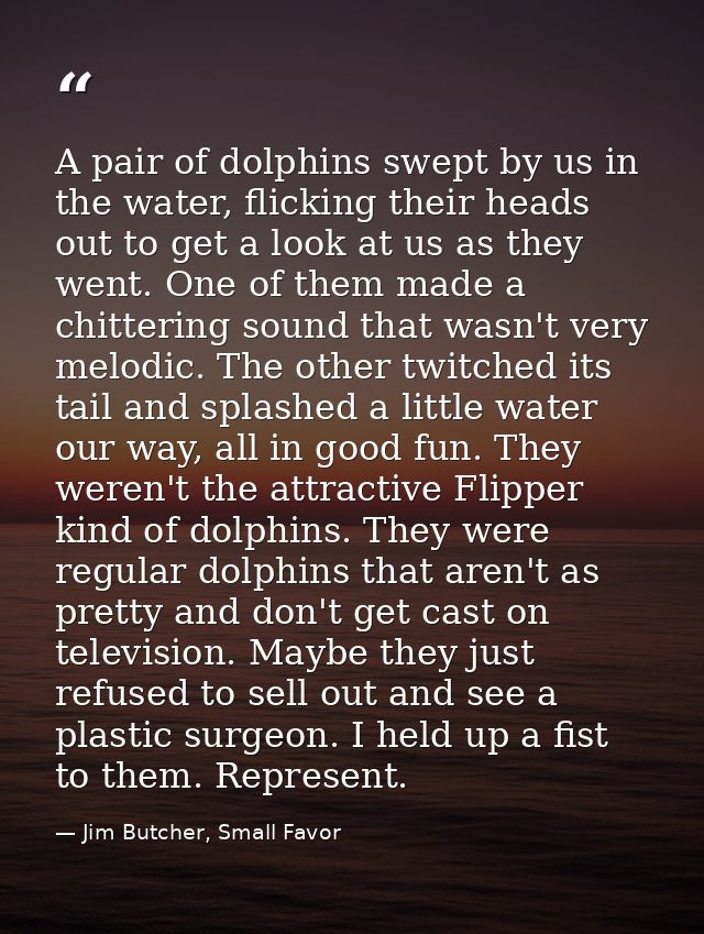 A pair of dolphins swept by us in the water, flicking their heads out to get a look at us as they went. One of them made — Jim Butcher, Small Favor