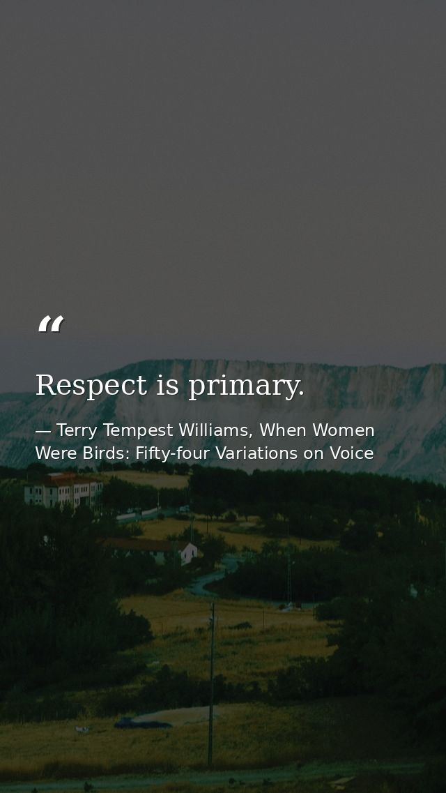 Respect is primary. — Terry Tempest Williams, When Women Were Birds: Fifty-four Variations on Voice