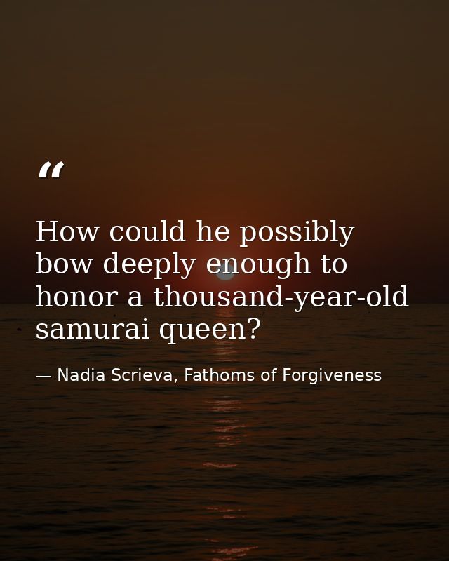 How could he possibly bow deeply enough to honor a thousand-year-old samurai queen? — Nadia Scrieva, Fathoms of Forgiveness