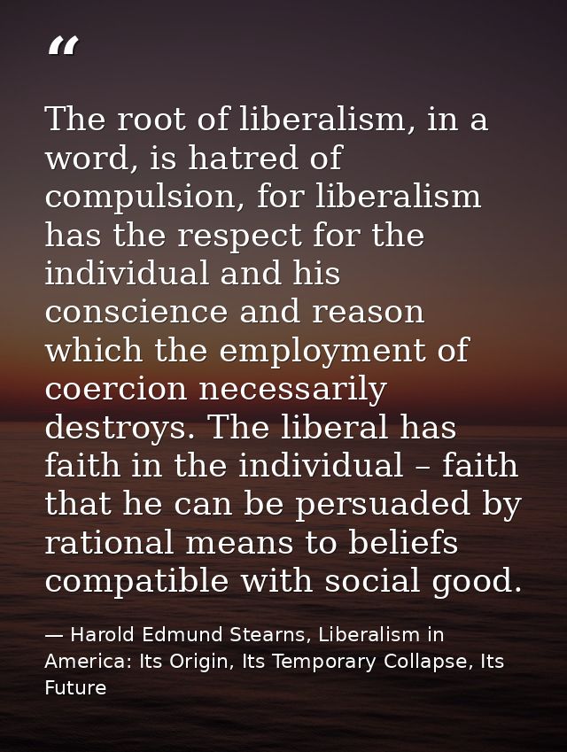 The root of liberalism, in a word, is hatred of compulsion, for liberalism has the respect for the individual and his co — Harold Edmund Stearns, Liberalism in America: Its Origin, Its Temporary Collapse, Its Future
