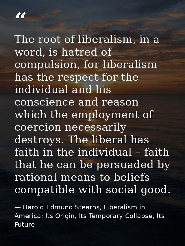 The root of liberalism, in a word, is hatred of compulsion, for liberalism has the respect for the individual and his co — Harold Edmund Stearns, Liberalism in America: Its Origin, Its Temporary Collapse, Its Future