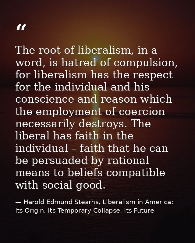 The root of liberalism, in a word, is hatred of compulsion, for liberalism has the respect for the individual and his co — Harold Edmund Stearns, Liberalism in America: Its Origin, Its Temporary Collapse, Its Future