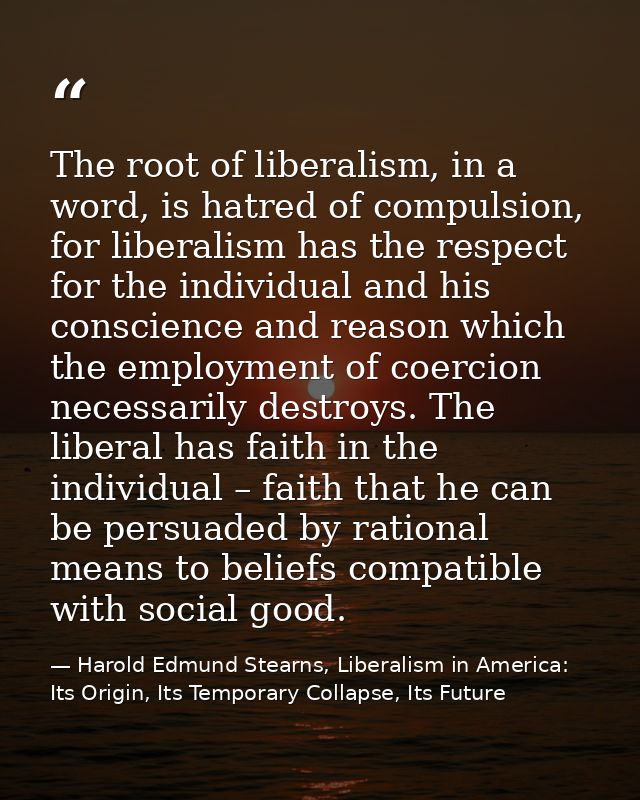 The root of liberalism, in a word, is hatred of compulsion, for liberalism has the respect for the individual and his co — Harold Edmund Stearns, Liberalism in America: Its Origin, Its Temporary Collapse, Its Future