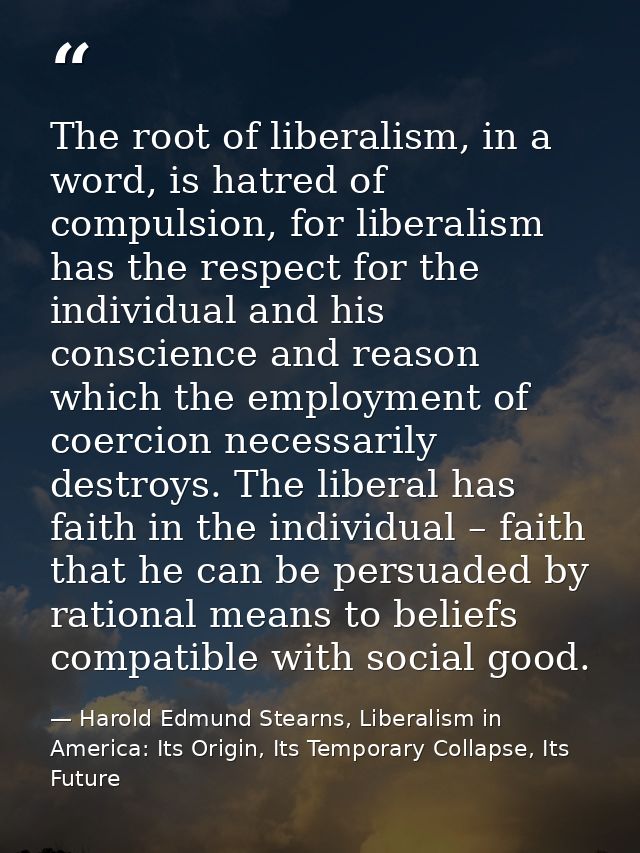 The root of liberalism, in a word, is hatred of compulsion, for liberalism has the respect for the individual and his co — Harold Edmund Stearns, Liberalism in America: Its Origin, Its Temporary Collapse, Its Future