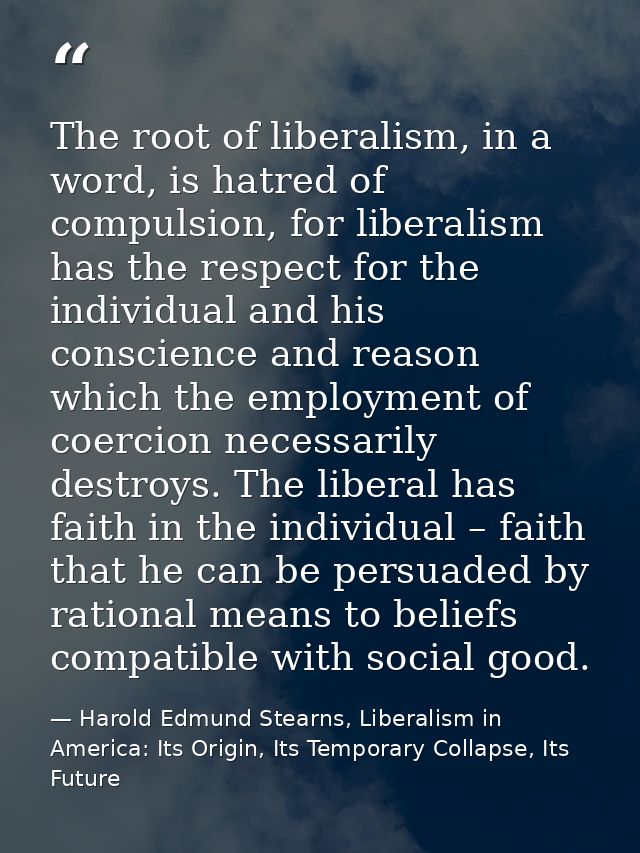 The root of liberalism, in a word, is hatred of compulsion, for liberalism has the respect for the individual and his co — Harold Edmund Stearns, Liberalism in America: Its Origin, Its Temporary Collapse, Its Future