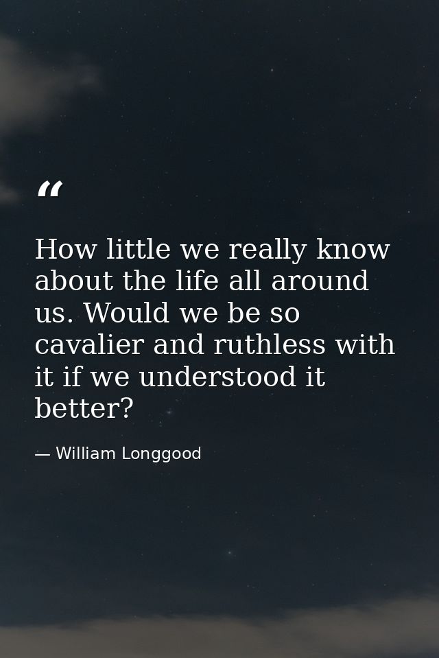 How little we really know about the life all around us. Would we be so cavalier and ruthless with it if we understood it — William Longgood