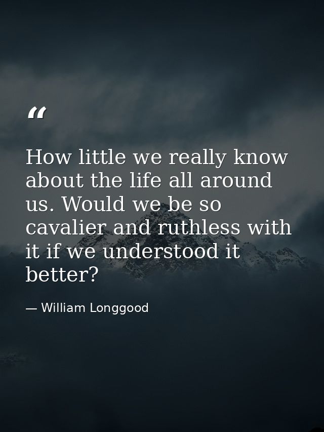 How little we really know about the life all around us. Would we be so cavalier and ruthless with it if we understood it — William Longgood