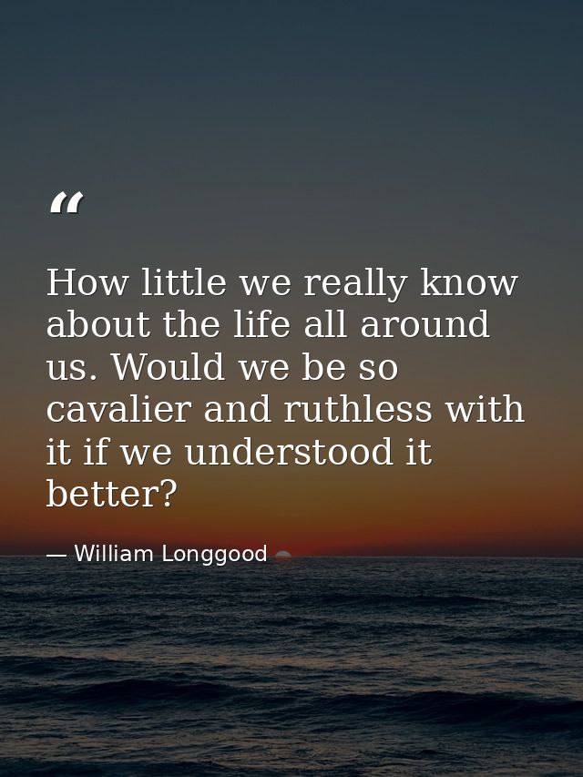 How little we really know about the life all around us. Would we be so cavalier and ruthless with it if we understood it — William Longgood