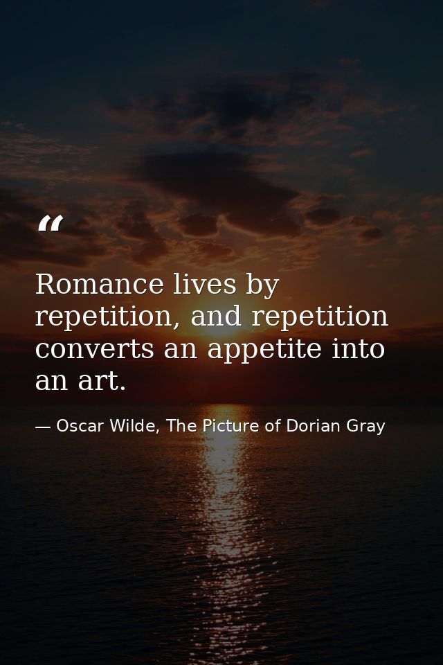 Romance lives by repetition, and repetition converts an appetite into an art. — Oscar Wilde, The Picture of Dorian Gray