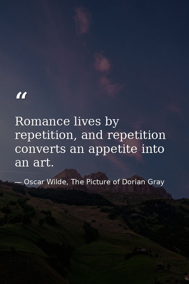 Romance lives by repetition, and repetition converts an appetite into an art. — Oscar Wilde, The Picture of Dorian Gray