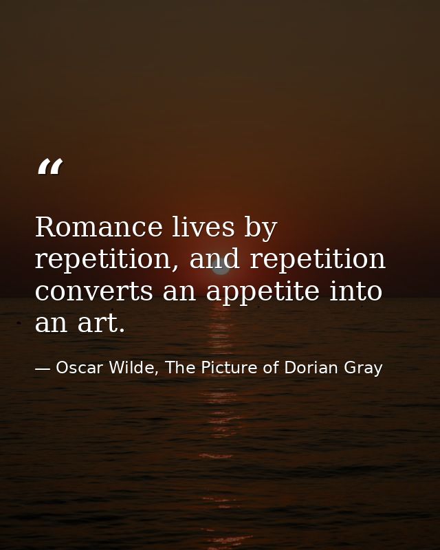 Romance lives by repetition, and repetition converts an appetite into an art. — Oscar Wilde, The Picture of Dorian Gray