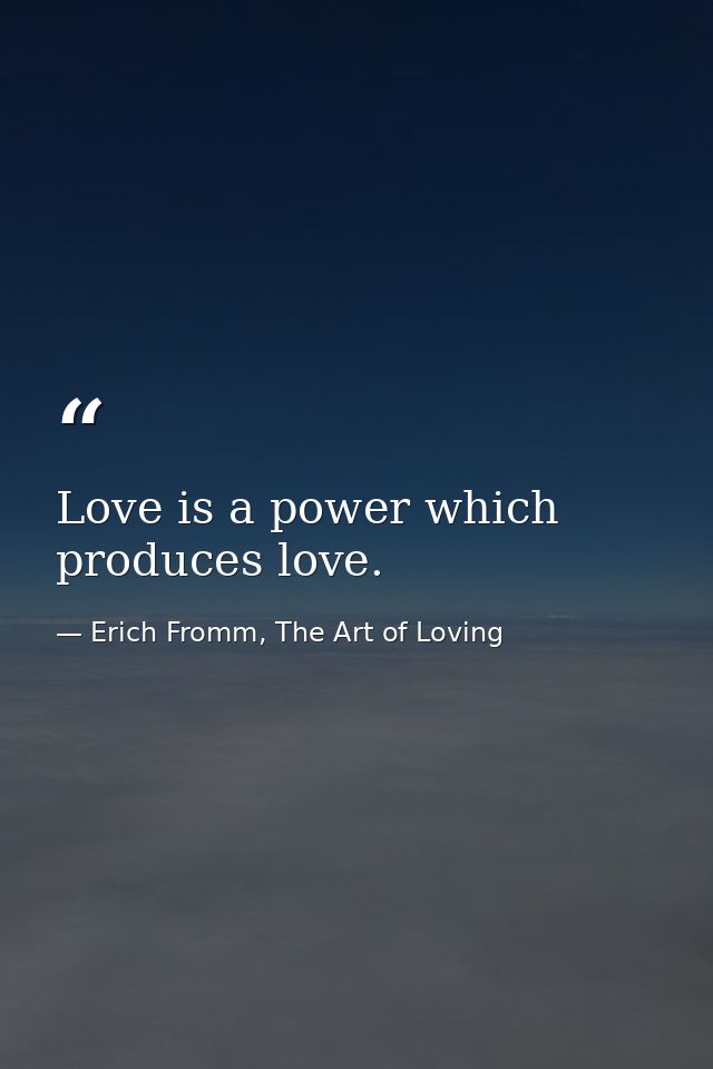 Love is a power which produces love. — Erich Fromm, The Art of Loving