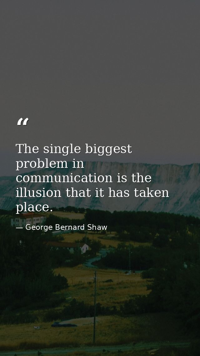 The single biggest problem in communication is the illusion that it has taken place. — George Bernard Shaw
