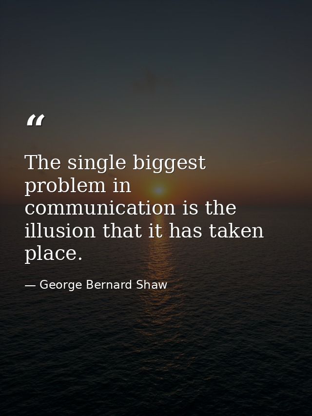 The single biggest problem in communication is the illusion that it has taken place. — George Bernard Shaw