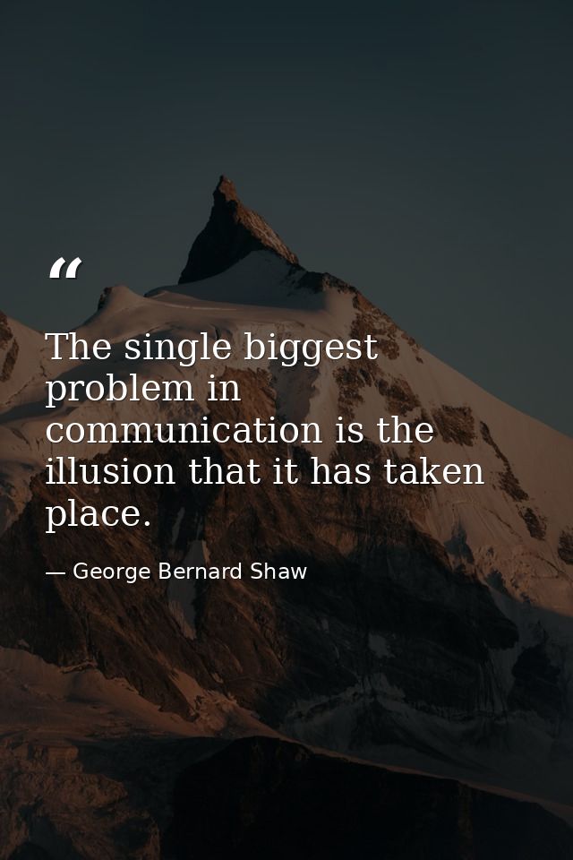 The single biggest problem in communication is the illusion that it has taken place. — George Bernard Shaw