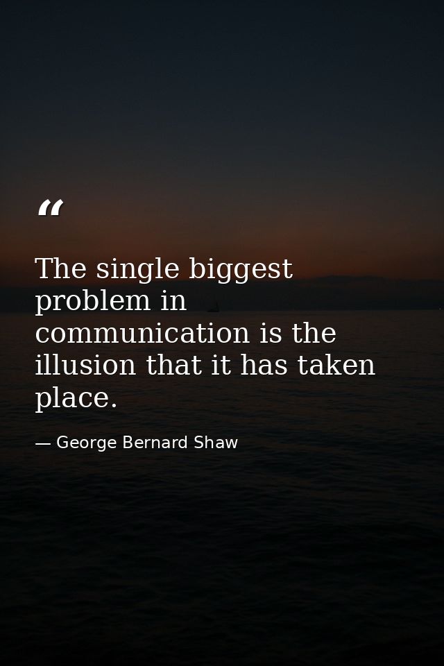 The single biggest problem in communication is the illusion that it has taken place. — George Bernard Shaw
