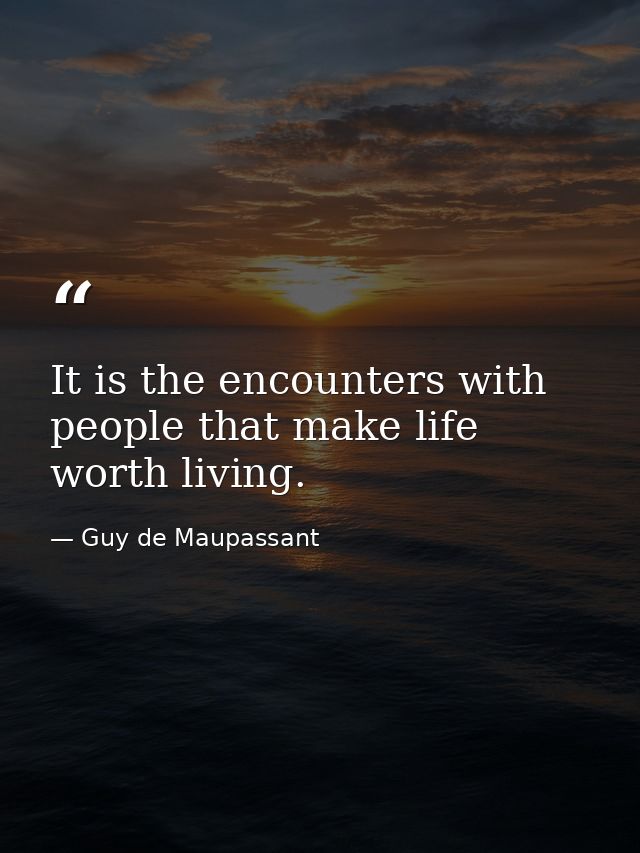 It is the encounters with people that make life worth living. — Guy de Maupassant