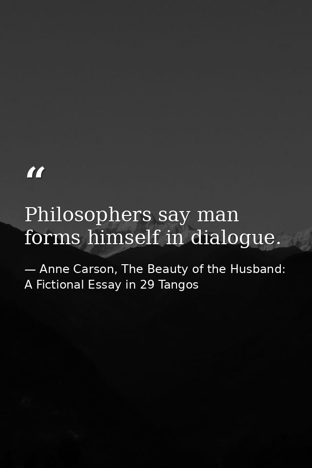 Philosophers say man forms himself in dialogue. — Anne Carson, The Beauty of the Husband: A Fictional Essay in 29 Tangos