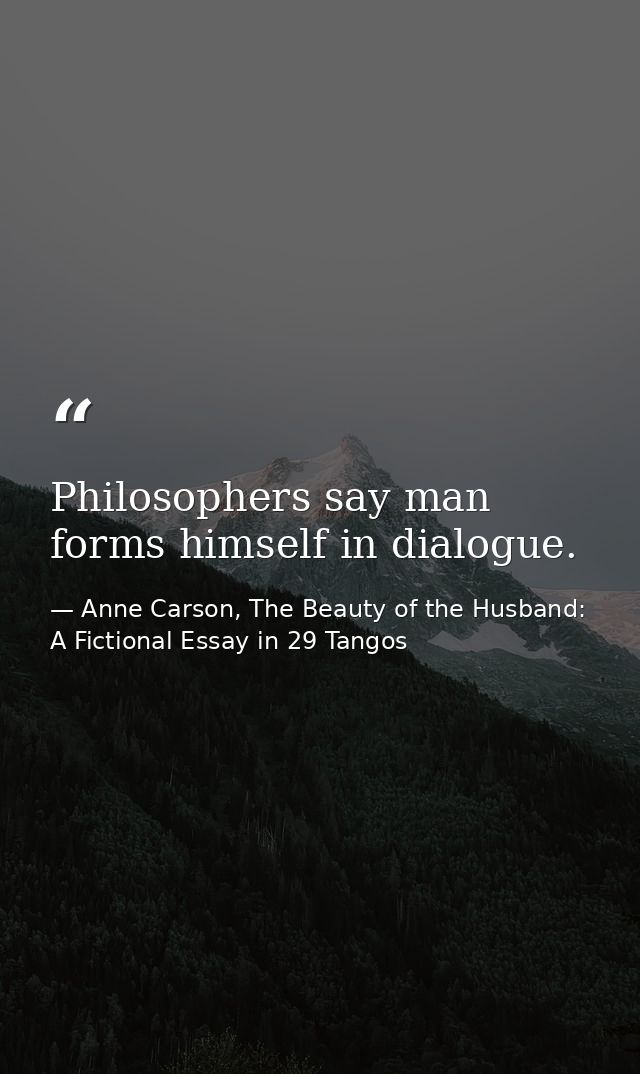 Philosophers say man forms himself in dialogue. — Anne Carson, The Beauty of the Husband: A Fictional Essay in 29 Tangos