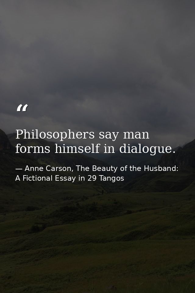 Philosophers say man forms himself in dialogue. — Anne Carson, The Beauty of the Husband: A Fictional Essay in 29 Tangos