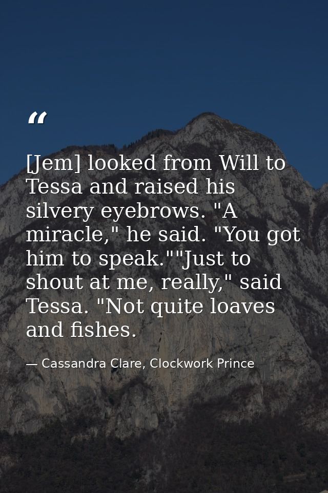 [Jem] looked from Will to Tessa and raised his silvery eyebrows. "A miracle," he said. "You got him to speak.""Just to s — Cassandra Clare, Clockwork Prince