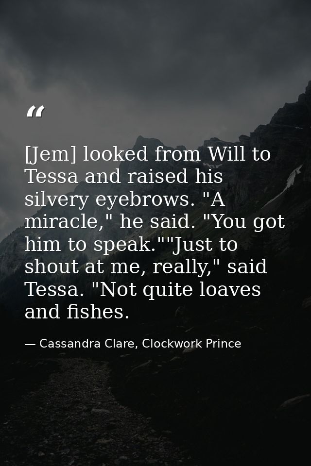 [Jem] looked from Will to Tessa and raised his silvery eyebrows. "A miracle," he said. "You got him to speak.""Just to s — Cassandra Clare, Clockwork Prince