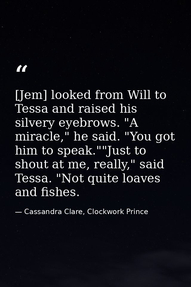 [Jem] looked from Will to Tessa and raised his silvery eyebrows. "A miracle," he said. "You got him to speak.""Just to s — Cassandra Clare, Clockwork Prince