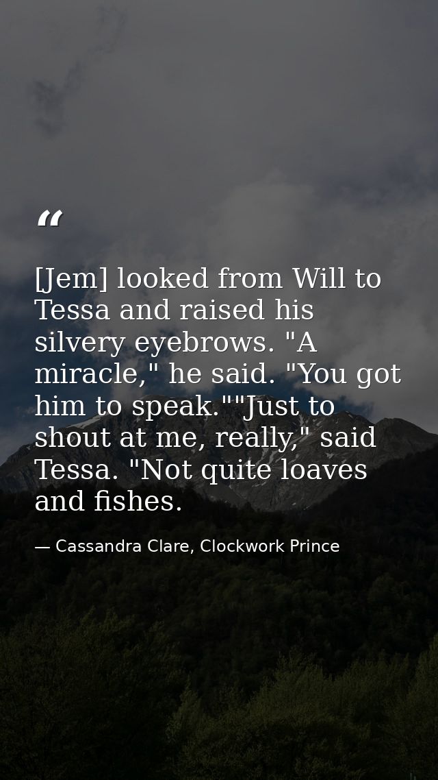 [Jem] looked from Will to Tessa and raised his silvery eyebrows. "A miracle," he said. "You got him to speak.""Just to s — Cassandra Clare, Clockwork Prince